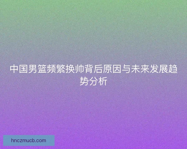 中国男篮频繁换帅背后原因与未来发展趋势分析 中国男篮频繁换帅背后原因与未来发展趋势分析
