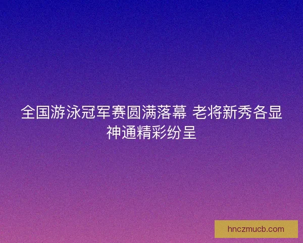 全国游泳冠军赛圆满落幕 老将新秀各显神通精彩纷呈 全国游泳冠军赛圆满落幕 老将新秀各显神通精彩纷呈