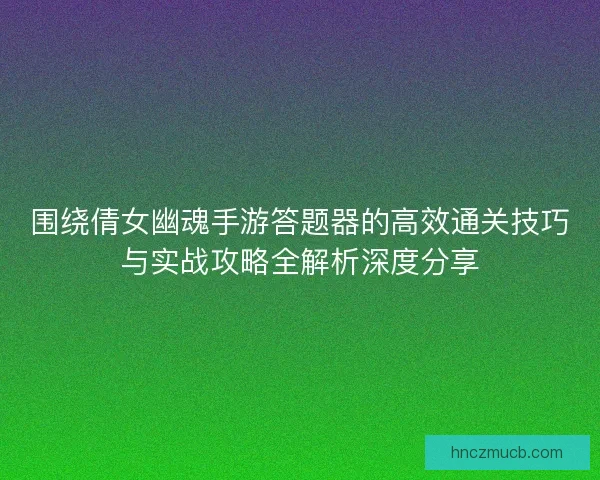 围绕倩女幽魂手游答题器的高效通关技巧与实战攻略全解析深度分享