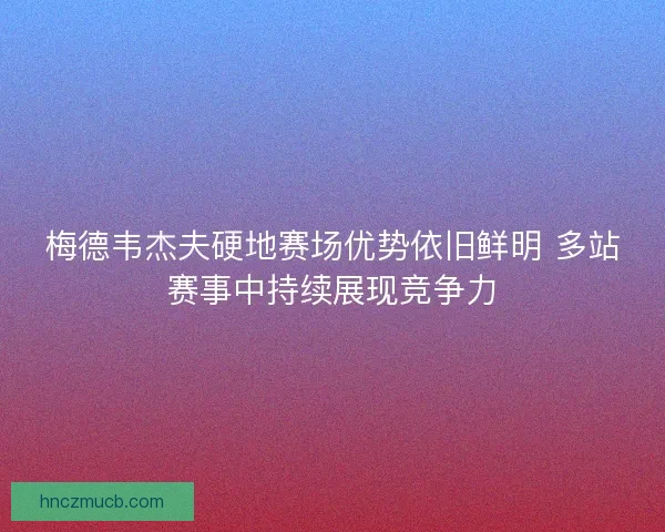 梅德韦杰夫硬地赛场优势依旧鲜明 多站赛事中持续展现竞争力