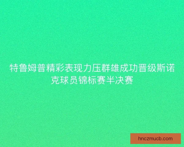 特鲁姆普精彩表现力压群雄成功晋级斯诺克球员锦标赛半决赛