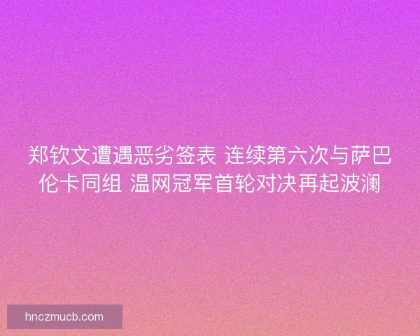 郑钦文遭遇恶劣签表 连续第六次与萨巴伦卡同组 温网冠军首轮对决再起波澜 郑钦文遭遇恶劣签表 连续第六次与萨巴伦卡同组 温网冠军首轮对决再起波澜