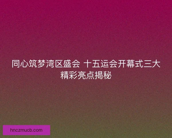 同心筑梦湾区盛会 十五运会开幕式三大精彩亮点揭秘