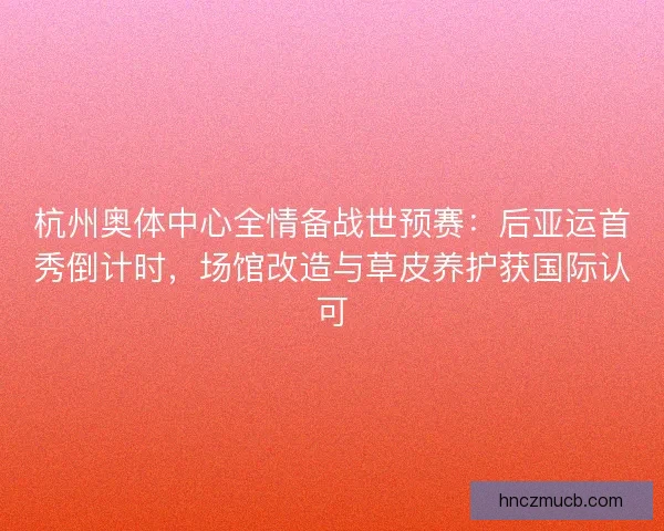 杭州奥体中心全情备战世预赛：后亚运首秀倒计时，场馆改造与草皮养护获国际认可