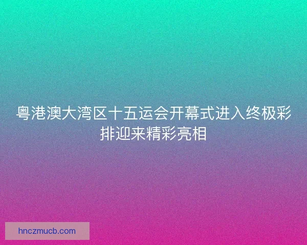 粤港澳大湾区十五运会开幕式进入终极彩排迎来精彩亮相