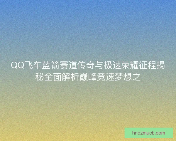 QQ飞车蓝箭赛道传奇与极速荣耀征程揭秘全面解析巅峰竞速梦想之