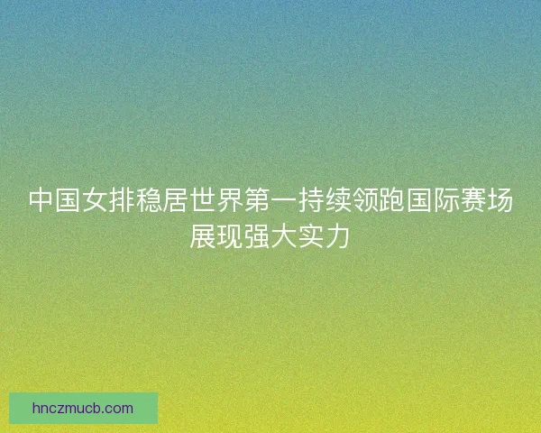 中国女排稳居世界第一持续领跑国际赛场展现强大实力