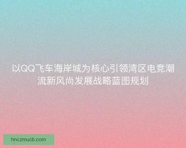 以QQ飞车海岸城为核心引领湾区电竞潮流新风尚发展战略蓝图规划