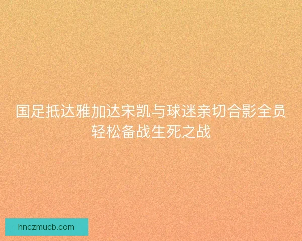 国足抵达雅加达宋凯与球迷亲切合影全员轻松备战生死之战