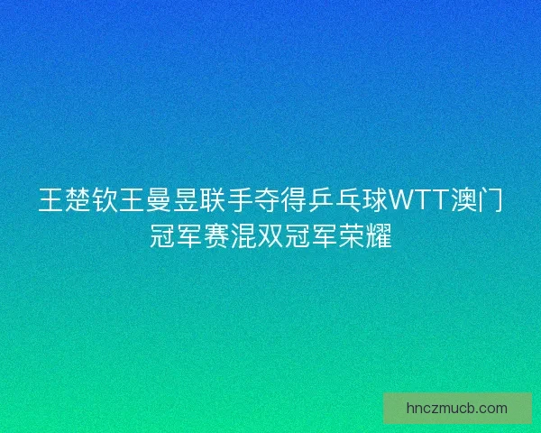 王楚钦王曼昱联手夺得乒乓球WTT澳门冠军赛混双冠军荣耀