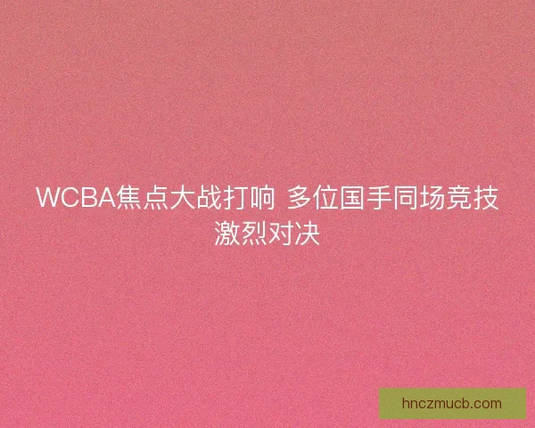 WCBA焦点大战打响 多位国手同场竞技激烈对决
