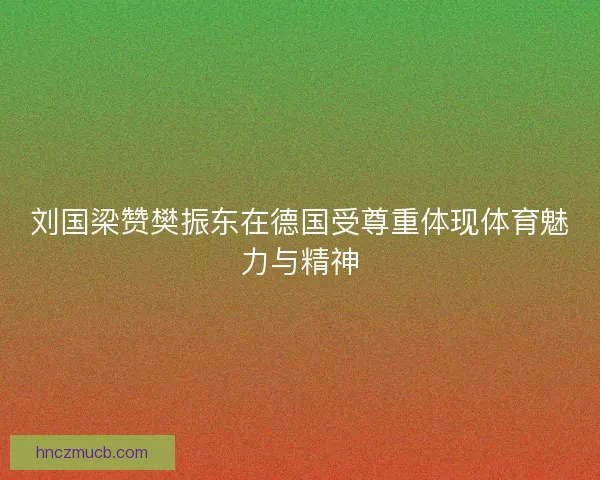 刘国梁赞樊振东在德国受尊重体现体育魅力与精神
