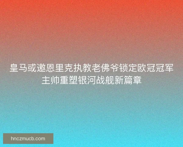 皇马或邀恩里克执教老佛爷锁定欧冠冠军主帅重塑银河战舰新篇章