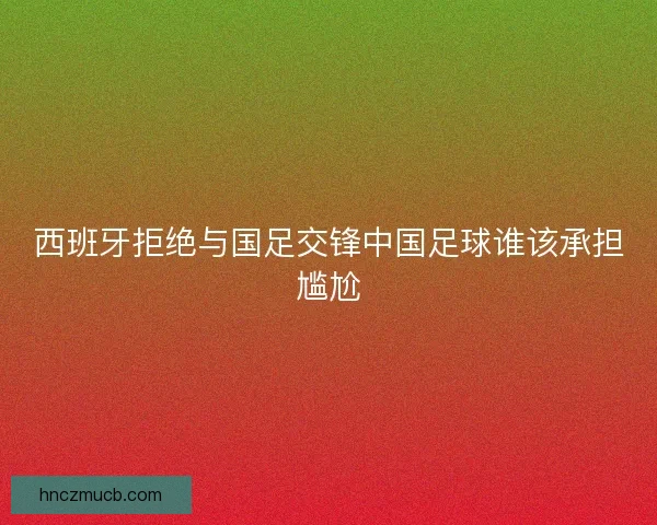 西班牙拒绝与国足交锋中国足球谁该承担尴尬
