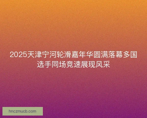2025天津宁河轮滑嘉年华圆满落幕多国选手同场竞速展现风采