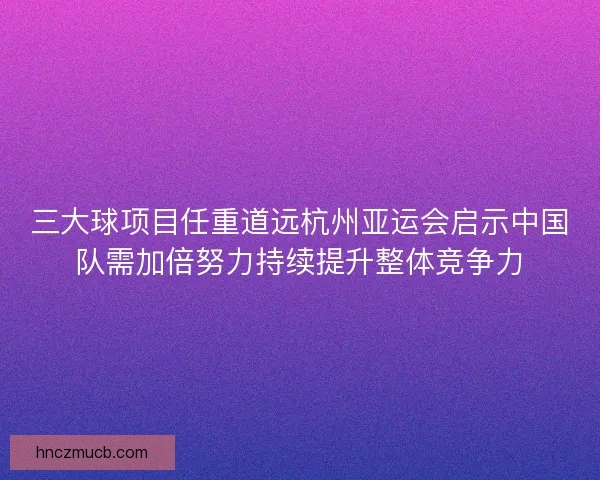 三大球项目任重道远杭州亚运会启示中国队需加倍努力持续提升整体竞争力 三大球项目任重道远杭州亚运会启示中国队需加倍努力持续提升整体竞争力
