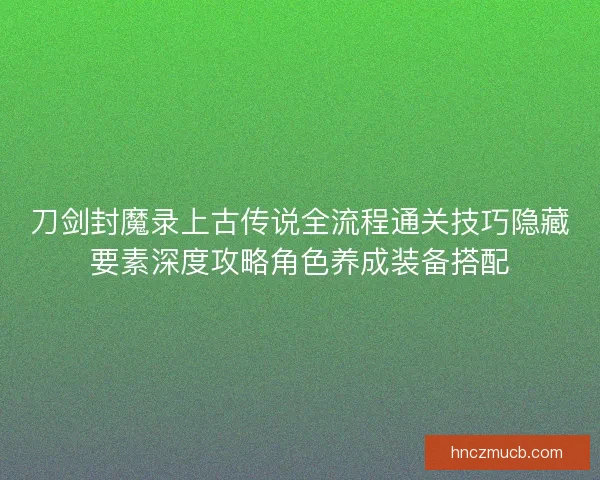 刀剑封魔录上古传说全流程通关技巧隐藏要素深度攻略角色养成装备搭配 刀剑封魔录上古传说全流程通关技巧隐藏要素深度攻略角色养成装备搭配