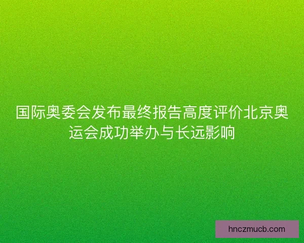 国际奥委会发布最终报告高度评价北京奥运会成功举办与长远影响 国际奥委会发布最终报告高度评价北京奥运会成功举办与长远影响