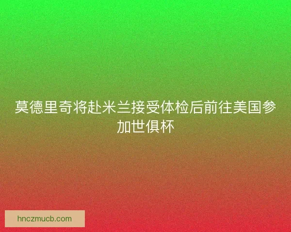莫德里奇将赴米兰接受体检后前往美国参加世俱杯