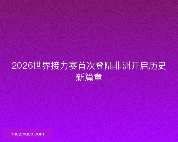 2026世界接力赛首次登陆非洲开启历史新篇章 2026世界接力赛首次登陆非洲开启历史新篇章