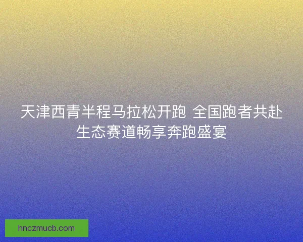 天津西青半程马拉松开跑 全国跑者共赴生态赛道畅享奔跑盛宴