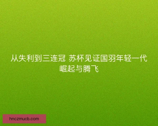 从失利到三连冠 苏杯见证国羽年轻一代崛起与腾飞