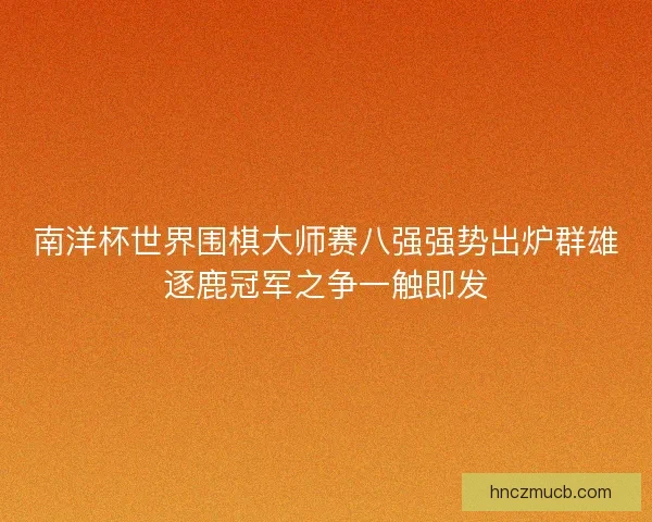 南洋杯世界围棋大师赛八强强势出炉群雄逐鹿冠军之争一触即发