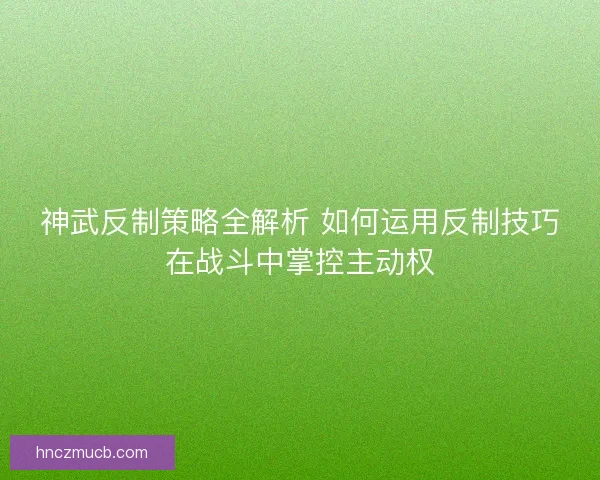 神武反制策略全解析 如何运用反制技巧在战斗中掌控主动权 神武反制策略全解析 如何运用反制技巧在战斗中掌控主动权