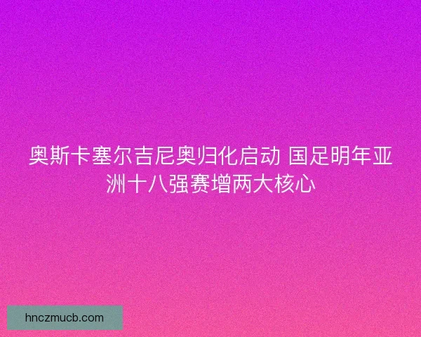 奥斯卡塞尔吉尼奥归化启动 国足明年亚洲十八强赛增两大核心