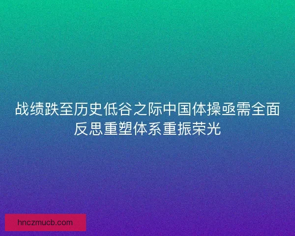 战绩跌至历史低谷之际中国体操亟需全面反思重塑体系重振荣光