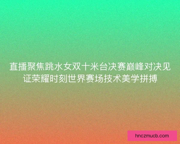 直播聚焦跳水女双十米台决赛巅峰对决见证荣耀时刻世界赛场技术美学拼搏