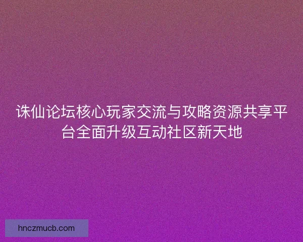 诛仙论坛核心玩家交流与攻略资源共享平台全面升级互动社区新天地