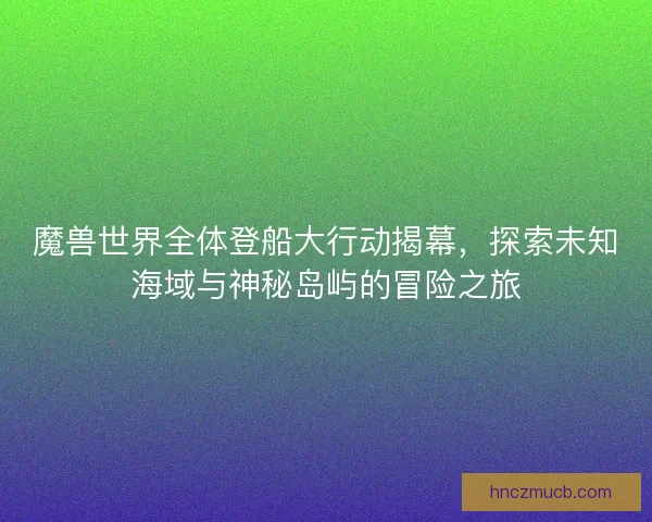 魔兽世界全体登船大行动揭幕，探索未知海域与神秘岛屿的冒险之旅