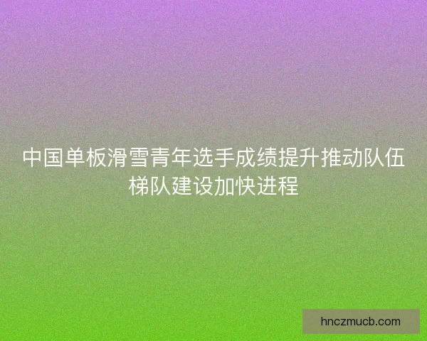 中国单板滑雪青年选手成绩提升推动队伍梯队建设加快进程 中国单板滑雪青年选手成绩提升推动队伍梯队建设加快进程