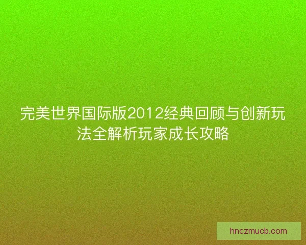 完美世界国际版2012经典回顾与创新玩法全解析玩家成长攻略 完美世界国际版2012经典回顾与创新玩法全解析玩家成长攻略