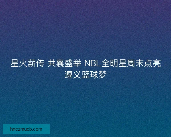 星火薪传 共襄盛举 NBL全明星周末点亮遵义篮球梦 星火薪传 共襄盛举 NBL全明星周末点亮遵义篮球梦