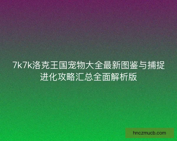 7k7k洛克王国宠物大全最新图鉴与捕捉进化攻略汇总全面解析版 7k7k洛克王国宠物大全最新图鉴与捕捉进化攻略汇总全面解析版