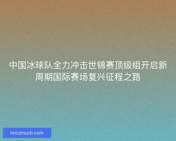 中国冰球队全力冲击世锦赛顶级组开启新周期国际赛场复兴征程之路 中国冰球队全力冲击世锦赛顶级组开启新周期国际赛场复兴征程之路