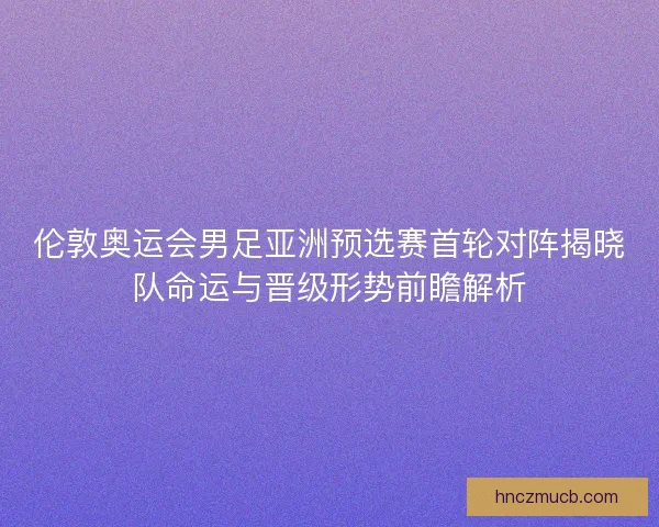 伦敦奥运会男足亚洲预选赛首轮对阵揭晓队命运与晋级形势前瞻解析