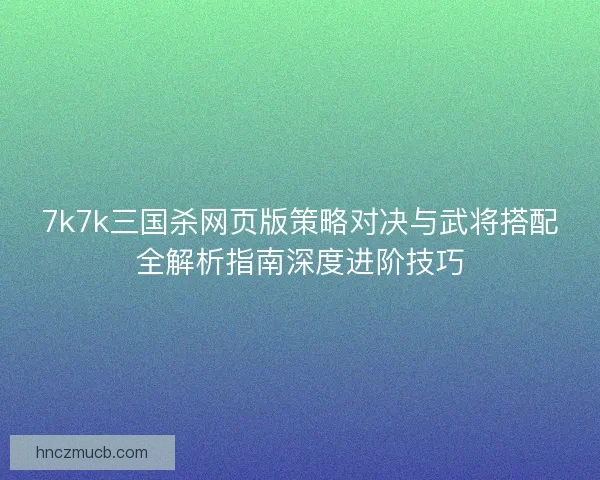 7k7k三国杀网页版策略对决与武将搭配全解析指南深度进阶技巧